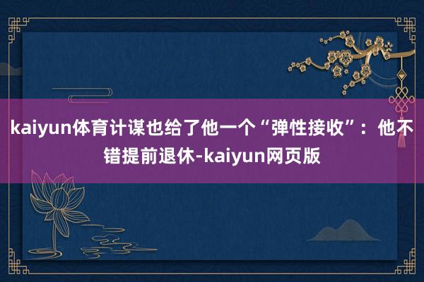 kaiyun体育计谋也给了他一个“弹性接收”:他不错提前退休-kaiyun网页版