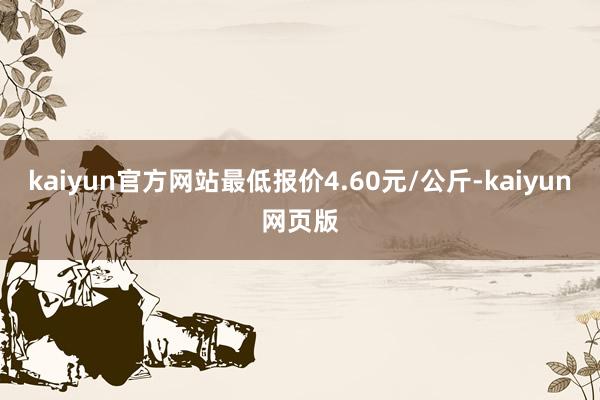 kaiyun官方网站最低报价4.60元/公斤-kaiyun网页版