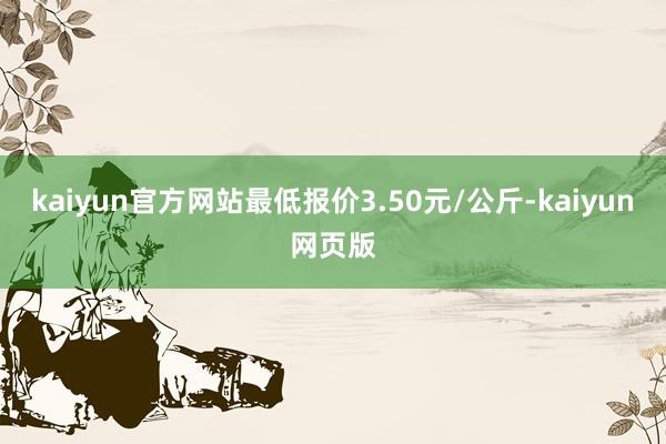 kaiyun官方网站最低报价3.50元/公斤-kaiyun网页版