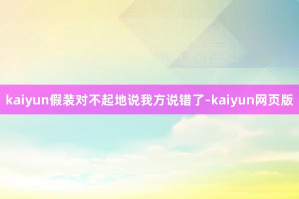 kaiyun假装对不起地说我方说错了-kaiyun网页版