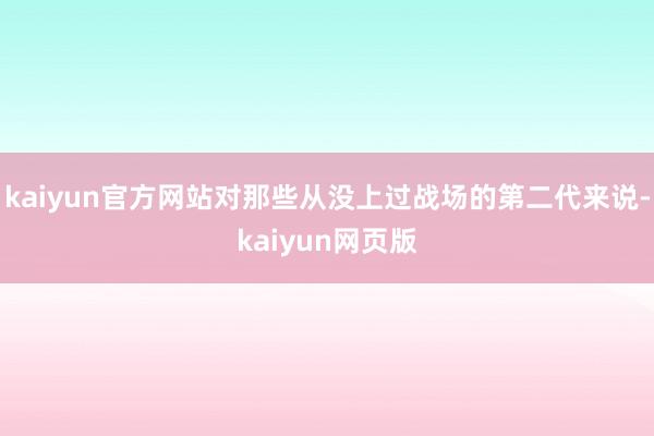 kaiyun官方网站对那些从没上过战场的第二代来说-kaiyun网页版