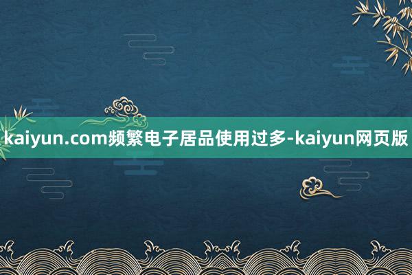 kaiyun.com频繁电子居品使用过多-kaiyun网页版