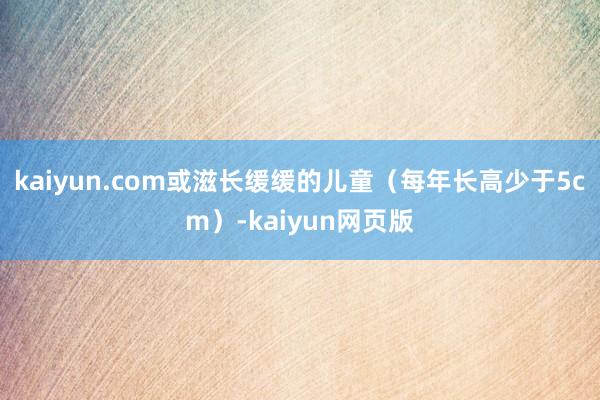 kaiyun.com或滋长缓缓的儿童(每年长高少于5cm)-kaiyun网页版