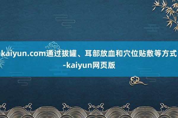kaiyun.com通过拔罐、耳部放血和穴位贴敷等方式-kaiyun网页版