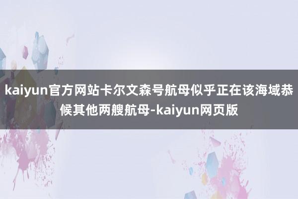 kaiyun官方网站卡尔文森号航母似乎正在该海域恭候其他两艘航母-kaiyun网页版