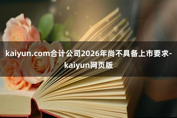 kaiyun.com合计公司2026年尚不具备上市要求-kaiyun网页版