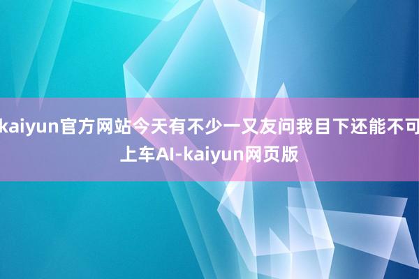 kaiyun官方网站今天有不少一又友问我目下还能不可上车AI-kaiyun网页版