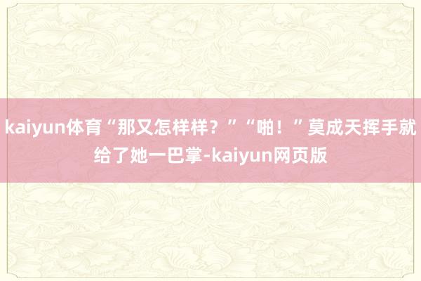 kaiyun体育“那又怎样样?”“啪!”莫成天挥手就给了她一巴掌-kaiyun网页版