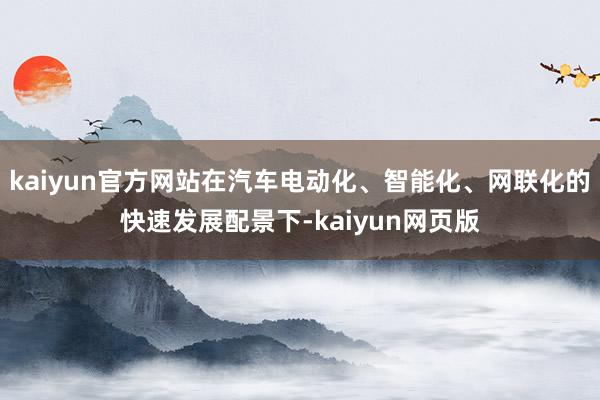 kaiyun官方网站在汽车电动化、智能化、网联化的快速发展配景下-kaiyun网页版