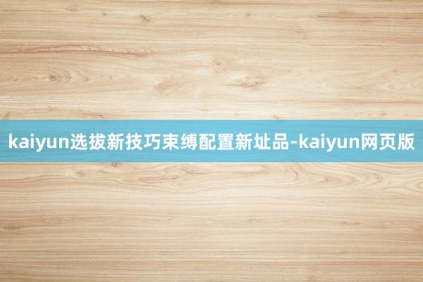kaiyun选拔新技巧束缚配置新址品-kaiyun网页版