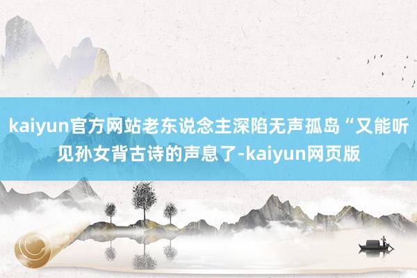 kaiyun官方网站老东说念主深陷无声孤岛“又能听见孙女背古诗的声息了-kaiyun网页版