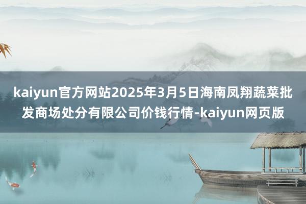 kaiyun官方网站2025年3月5日海南凤翔蔬菜批发商场处分有限公司价钱行情-kaiyun网页版