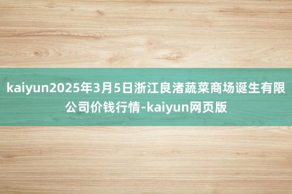 kaiyun2025年3月5日浙江良渚蔬菜商场诞生有限公司价钱行情-kaiyun网页版