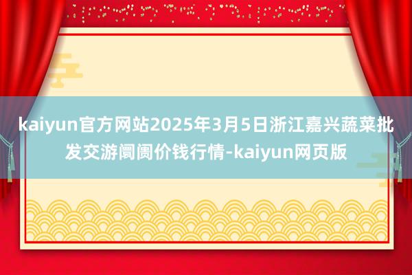 kaiyun官方网站2025年3月5日浙江嘉兴蔬菜批发交游阛阓价钱行情-kaiyun网页版