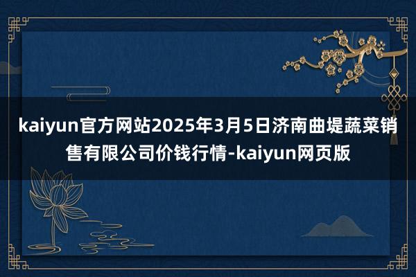 kaiyun官方网站2025年3月5日济南曲堤蔬菜销售有限公司价钱行情-kaiyun网页版