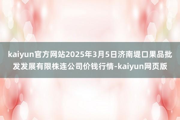 kaiyun官方网站2025年3月5日济南堤口果品批发发展有限株连公司价钱行情-kaiyun网页版