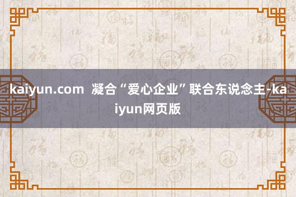 kaiyun.com  凝合“爱心企业”联合东说念主-kaiyun网页版