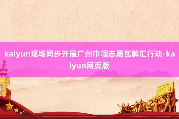 kaiyun现场同步开展广州巾帼志愿瓦解汇行动-kaiyun网页版