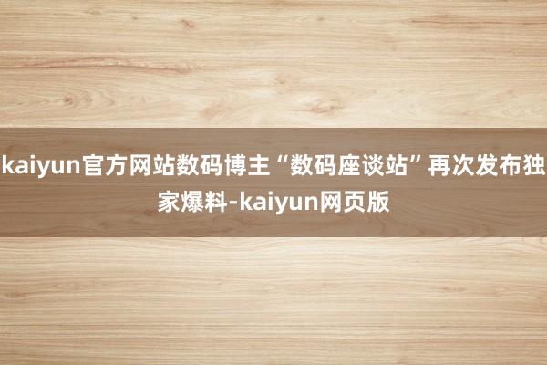 kaiyun官方网站数码博主“数码座谈站”再次发布独家爆料-kaiyun网页版