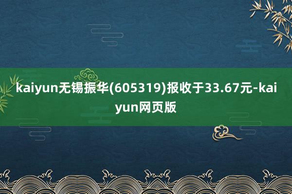 kaiyun无锡振华(605319)报收于33.67元-kaiyun网页版