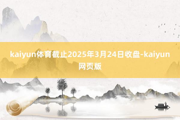 kaiyun体育截止2025年3月24日收盘-kaiyun网页版