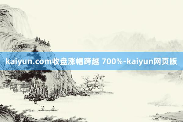 kaiyun.com收盘涨幅跨越 700%-kaiyun网页版
