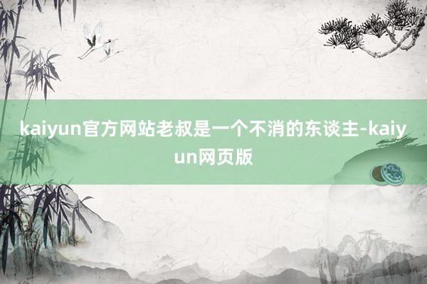 kaiyun官方网站老叔是一个不消的东谈主-kaiyun网页版