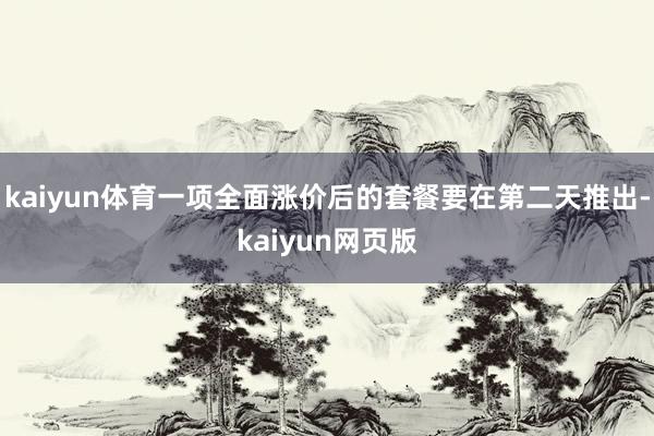 kaiyun体育一项全面涨价后的套餐要在第二天推出-kaiyun网页版