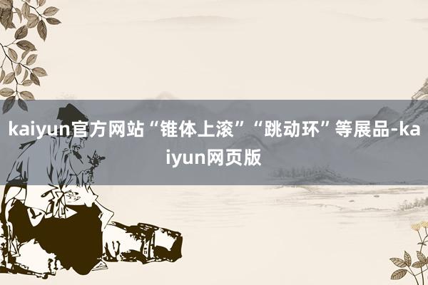 kaiyun官方网站“锥体上滚”“跳动环”等展品-kaiyun网页版