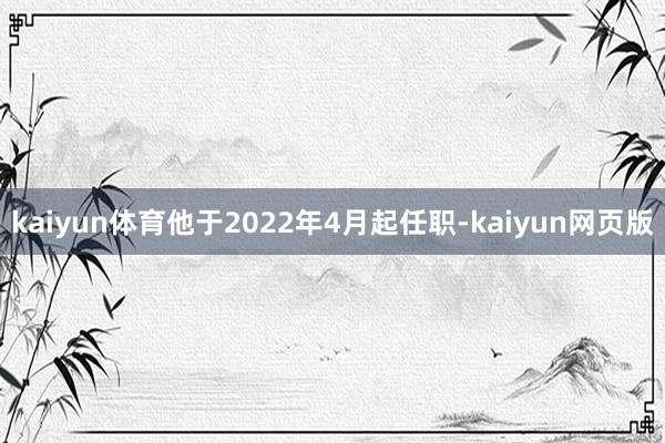 kaiyun体育他于2022年4月起任职-kaiyun网页版