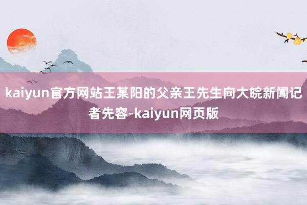 kaiyun官方网站王某阳的父亲王先生向大皖新闻记者先容-kaiyun网页版