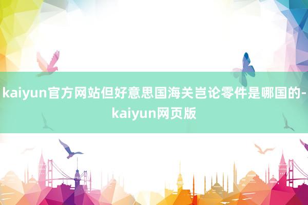kaiyun官方网站但好意思国海关岂论零件是哪国的-kaiyun网页版