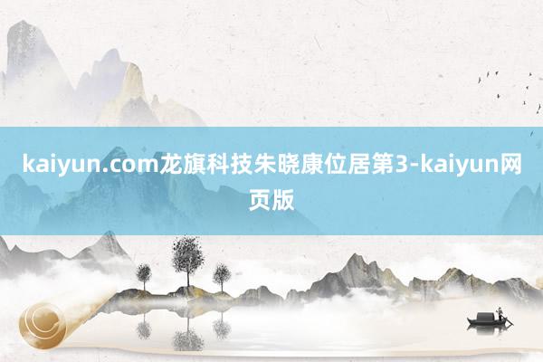kaiyun.com龙旗科技朱晓康位居第3-kaiyun网页版