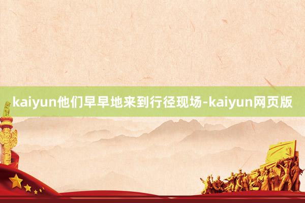 kaiyun他们早早地来到行径现场-kaiyun网页版