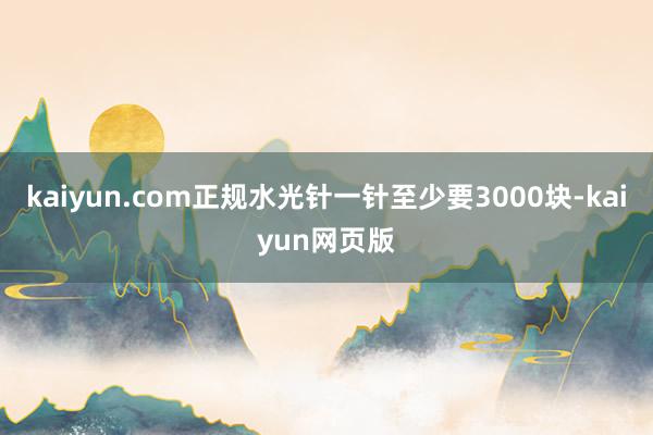 kaiyun.com正规水光针一针至少要3000块-kaiyun网页版