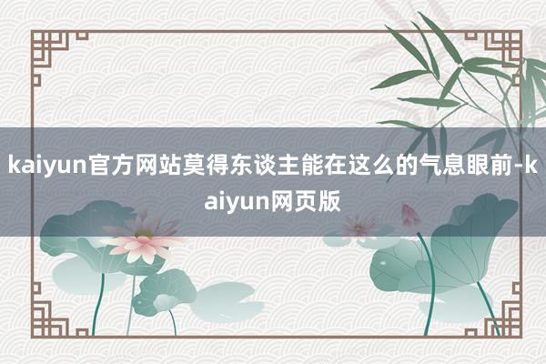 kaiyun官方网站莫得东谈主能在这么的气息眼前-kaiyun网页版