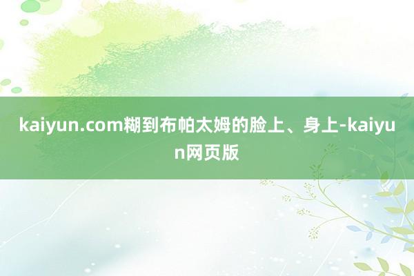 kaiyun.com糊到布帕太姆的脸上、身上-kaiyun网页版