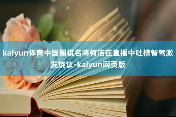 kaiyun体育中国围棋名将柯洁在直播中吐槽智驾激发烧议-kaiyun网页版