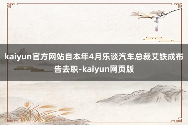 kaiyun官方网站　　自本年4月乐谈汽车总裁艾铁成布告去职-kaiyun网页版