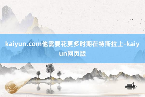kaiyun.com他需要花更多时期在特斯拉上-kaiyun网页版