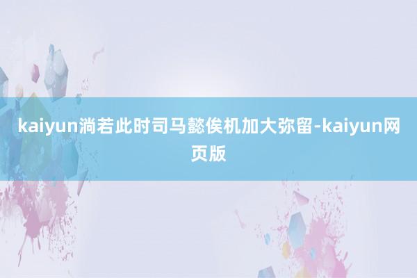 kaiyun淌若此时司马懿俟机加大弥留-kaiyun网页版