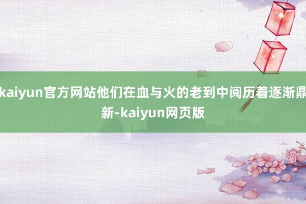 kaiyun官方网站他们在血与火的老到中阅历着逐渐鼎新-kaiyun网页版