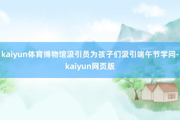 kaiyun体育博物馆汲引员为孩子们汲引端午节学问-kaiyun网页版