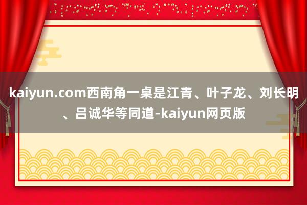 kaiyun.com西南角一桌是江青、叶子龙、刘长明、吕诚华等同道-kaiyun网页版