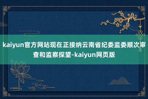kaiyun官方网站现在正接纳云南省纪委监委顺次审查和监察探望-kaiyun网页版