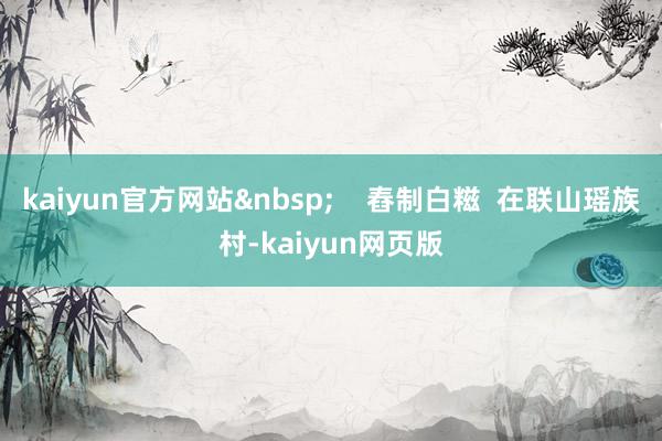 kaiyun官方网站&nbsp;    舂制白糍  在联山瑶族村-kaiyun网页版