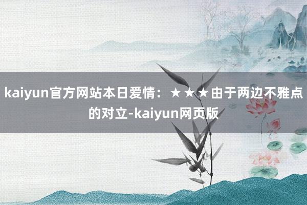 kaiyun官方网站本日爱情：★★★由于两边不雅点的对立-kaiyun网页版