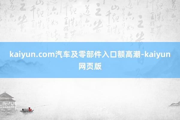 kaiyun.com汽车及零部件入口额高潮-kaiyun网页版
