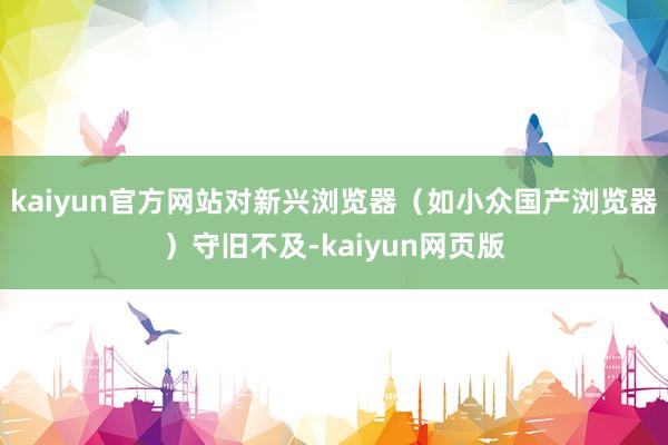 kaiyun官方网站对新兴浏览器（如小众国产浏览器）守旧不及-kaiyun网页版