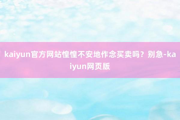 kaiyun官方网站惶惶不安地作念买卖吗？别急-kaiyun网页版